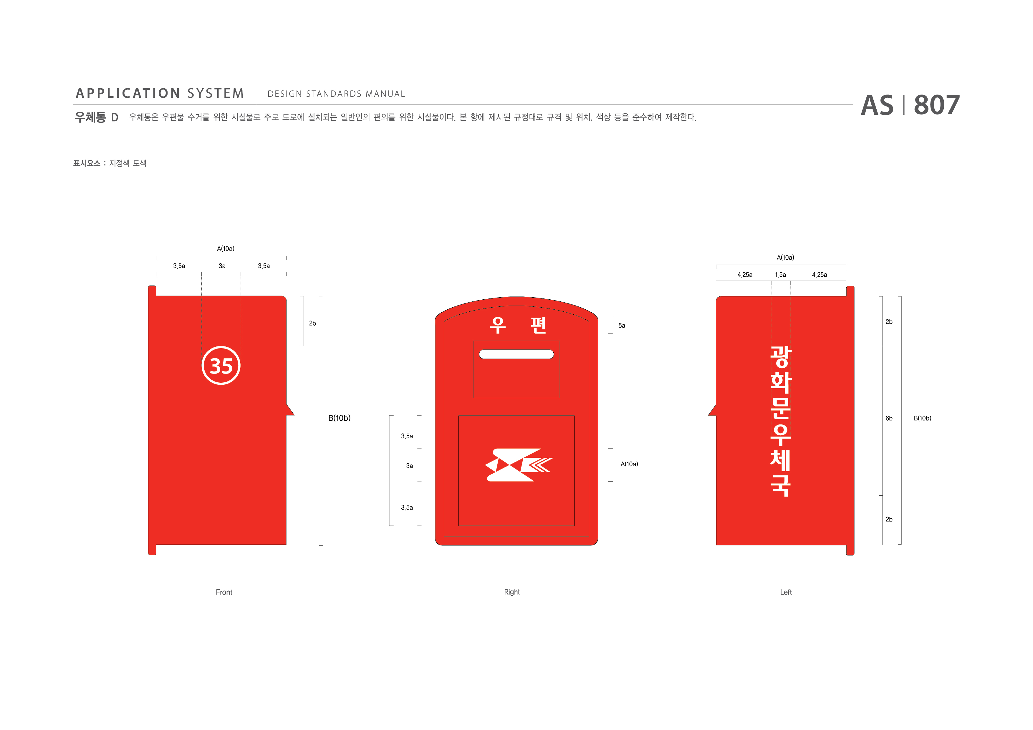 APPLICATION SYSTEM 우체통 D  DESIGN STANDARDS MANUAL  우체통은 우편물 수거를 위한 시설물로 주로 도로에 설치되는 일반인의 편의를 위한 시설물이다. 본 항에 제시된 규격 및 위치, 색상 등을 준수하여 제작한다. AS I 807 제작방법 : 지정색 도색  A(10a) A(10a) 3.5a 3a 3.5a 4.25a 1.5a 4.25a 2b 5a 2b 6b 2b B(10b) B(10b) 3.5a 3a 3.5a A(10a) Front Right Left